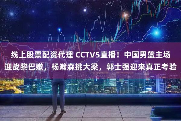 线上股票配资代理 CCTV5直播!中国男篮主场迎战黎巴嫩,杨瀚森挑大梁,郭士强迎来真正考验