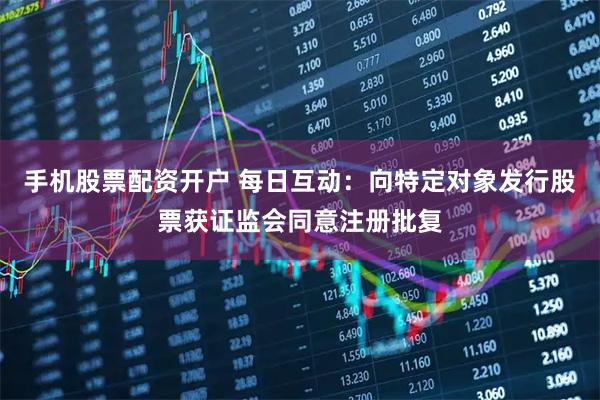 手机股票配资开户 每日互动：向特定对象发行股票获证监会同意注册批复