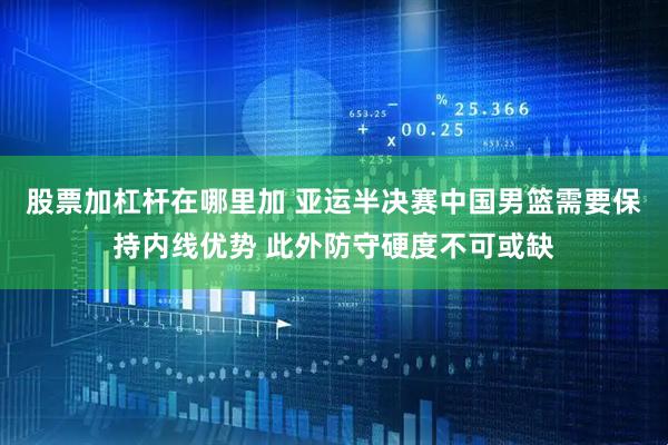 股票加杠杆在哪里加 亚运半决赛中国男篮需要保持内线优势 此外防守硬度不可或缺