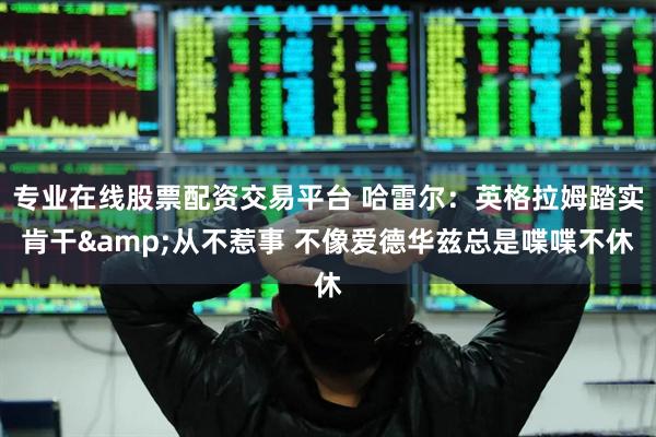 专业在线股票配资交易平台 哈雷尔:英格拉姆踏实肯干&从不惹事 不像爱德华兹总是喋喋不休