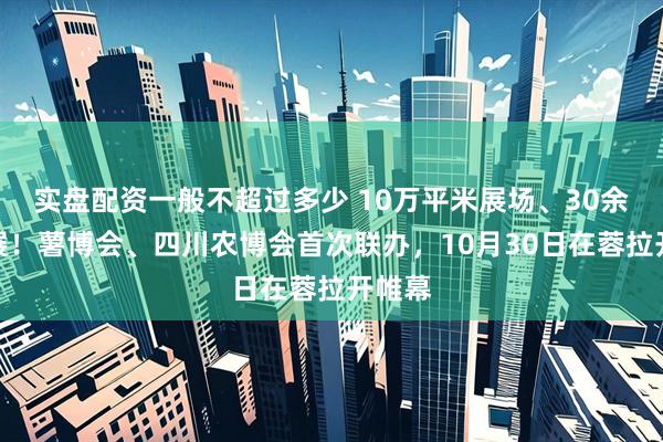 实盘配资一般不超过多少 10万平米展场、30余国参展!薯博会、四川农博会首次联办,10月30日在蓉拉开帷幕